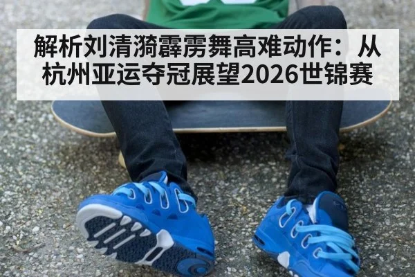 解析刘清漪霹雳舞高难动作：从杭州亚运夺冠展望2026世锦赛